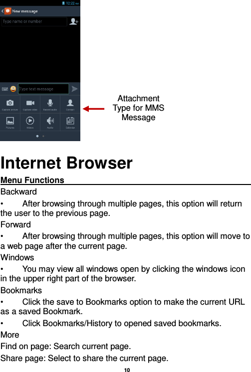   10   Internet Browser Menu Functions                                                                                                                                                                                                       Backward •  After browsing through multiple pages, this option will return the user to the previous page. Forward •  After browsing through multiple pages, this option will move to a web page after the current page. Windows •  You may view all windows open by clicking the windows icon in the upper right part of the browser. Bookmarks •  Click the save to Bookmarks option to make the current URL as a saved Bookmark. •  Click Bookmarks/History to opened saved bookmarks. More Find on page: Search current page. Share page: Select to share the current page. Attachment Type for MMS Message 