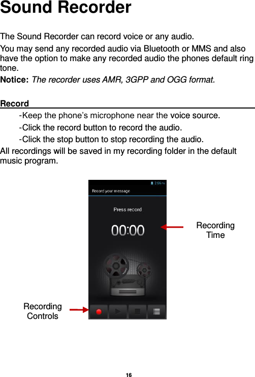   16  Sound Recorder  The Sound Recorder can record voice or any audio.   You may send any recorded audio via Bluetooth or MMS and also have the option to make any recorded audio the phones default ring tone. Notice: The recorder uses AMR, 3GPP and OGG format.  Record                                                                                                                                                                                                               - Keep the phone’s microphone near the voice source. - Click the record button to record the audio. - Click the stop button to stop recording the audio. All recordings will be saved in my recording folder in the default music program.      Recording Controls Recording Time 