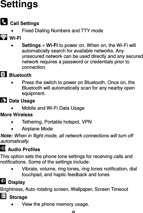   19  Settings    Call Settings   Fixed Dialing Numbers and TTY mode  Wi-Fi      Settings » Wi-Fi to power on. When on, the Wi-Fi will automatically search for available networks. Any unsecured network can be used directly and any secured network requires a password or credentials prior to connection.   Bluetooth     Press the switch to power on Bluetooth. Once on, the Bluetooth will automatically scan for any nearby open equipment.   Data Usage   Mobile and Wi-Fi Data Usage More Wireless   Tethering, Portable hotspot, VPN   Airplane Mode Note: When in flight mode, all network connections will turn off automatically.   Audio Profiles This option sets the phone tone settings for receiving calls and notifications. Some of the settings include:   Vibrate, volume, ring tones, ring tones notification, dial touchpad, and haptic feedback and tones   Display     Brightness, Auto rotating screen, Wallpaper, Screen Timeout  Storage   View the phone memory usage. 
