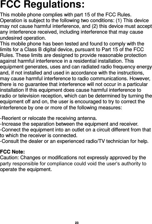   23  FCC Regulations:  This mobile phone complies with part 15 of the FCC Rules. Operation is subject to the following two conditions: (1) This device may not cause harmful interference, and (2) this device must accept any interference received, including interference that may cause undesired operation. This mobile phone has been tested and found to comply with the limits for a Class B digital device, pursuant to Part 15 of the FCC Rules. These limits are designed to provide reasonable protection against harmful interference in a residential installation. This equipment generates, uses and can radiated radio frequency energy and, if not installed and used in accordance with the instructions, may cause harmful interference to radio communications. However, there is no guarantee that interference will not occur in a particular installation If this equipment does cause harmful interference to radio or television reception, which can be determined by turning the equipment off and on, the user is encouraged to try to correct the interference by one or more of the following measures:    -Reorient or relocate the receiving antenna. -Increase the separation between the equipment and receiver. -Connect the equipment into an outlet on a circuit different from that to which the receiver is connected. -Consult the dealer or an experienced radio/TV technician for help.   FFCCCC  NNoottee::  Caution: Changes or modifications not expressly approved by the party responsible for compliance could void the user‘s authority to operate the equipment. 