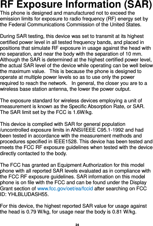   24  RF Exposure Information (SAR) This phone is designed and manufactured not to exceed the emission limits for exposure to radio frequency (RF) energy set by the Federal Communications Commission of the United States.    During SAR testing, this device was set to transmit at its highest certified power level in all tested frequency bands, and placed in positions that simulate RF exposure in usage against the head with no separation, and near the body with the separation of 10 mm. Although the SAR is determined at the highest certified power level, the actual SAR level of the device while operating can be well below the maximum value.   This is because the phone is designed to operate at multiple power levels so as to use only the power required to reach the network.   In general, the closer you are to a wireless base station antenna, the lower the power output.  The exposure standard for wireless devices employing a unit of measurement is known as the Specific Absorption Rate, or SAR.  The SAR limit set by the FCC is 1.6W/kg.   This device is complied with SAR for general population /uncontrolled exposure limits in ANSI/IEEE C95.1-1992 and had been tested in accordance with the measurement methods and procedures specified in IEEE1528. This device has been tested and meets the FCC RF exposure guidelines when tested with the device directly contacted to the body.    The FCC has granted an Equipment Authorization for this model phone with all reported SAR levels evaluated as in compliance with the FCC RF exposure guidelines. SAR information on this model phone is on file with the FCC and can be found under the Display Grant section of www.fcc.gov/oet/ea/fccid after searching on FCC ID: YHLBLUDASH55.  For this device, the highest reported SAR value for usage against the head is 0.79 W/kg, for usage near the body is 0.81 W/kg.  