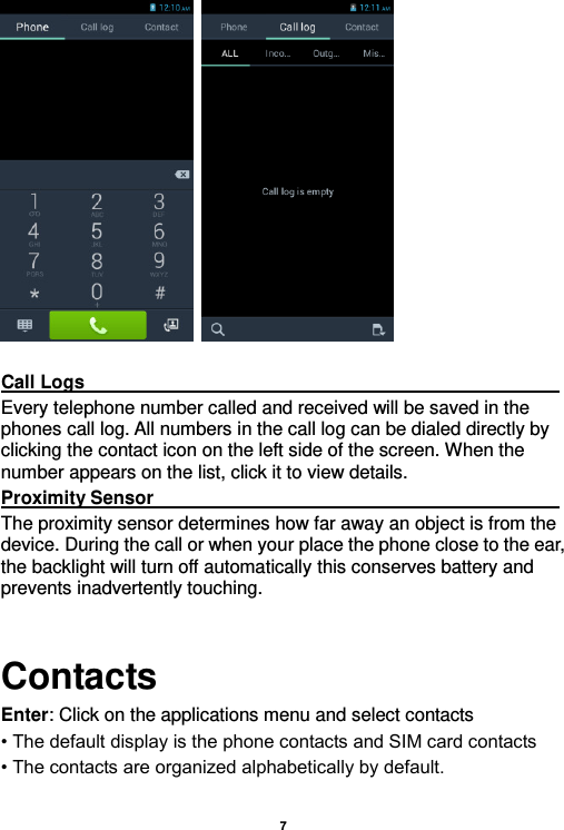    7      Call Logs                                                                                                                                                                                             Every telephone number called and received will be saved in the phones call log. All numbers in the call log can be dialed directly by clicking the contact icon on the left side of the screen. When the number appears on the list, click it to view details.   Proximity Sensor                                                                                                                                                                                             The proximity sensor determines how far away an object is from the device. During the call or when your place the phone close to the ear, the backlight will turn off automatically this conserves battery and prevents inadvertently touching.  Contacts Enter: Click on the applications menu and select contacts • The default display is the phone contacts and SIM card contacts • The contacts are organized alphabetically by default.  