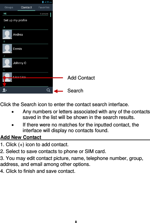   8    Click the Search icon to enter the contact search interface.    Any numbers or letters associated with any of the contacts saved in the list will be shown in the search results.   If there were no matches for the inputted contact, the interface will display no contacts found. Add New Contact                                                                                                                                                                               1. Click (+) icon to add contact.   2. Select to save contacts to phone or SIM card. 3. You may edit contact picture, name, telephone number, group, address, and email among other options. 4. Click to finish and save contact. Add Contact Search 