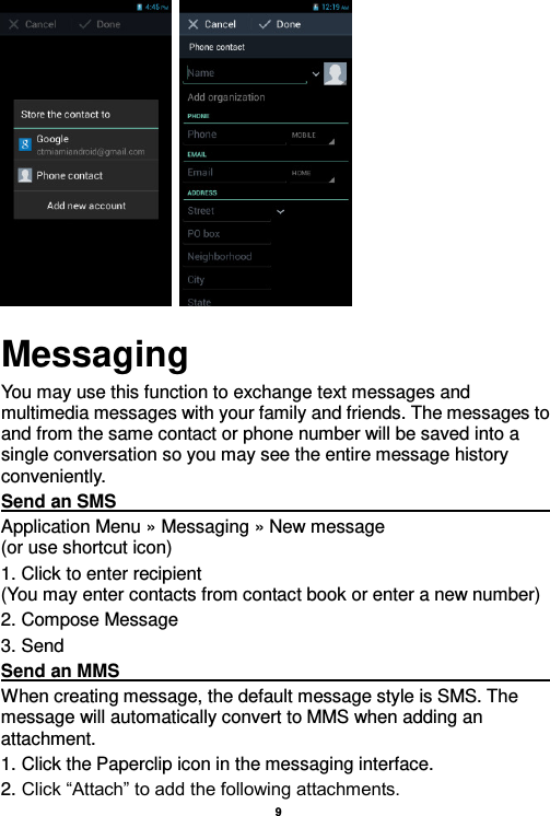    9           Messaging You may use this function to exchange text messages and multimedia messages with your family and friends. The messages to and from the same contact or phone number will be saved into a single conversation so you may see the entire message history conveniently. Send an SMS                                                                                                                                                                                             Application Menu » Messaging » New message                                 (or use shortcut icon)   1. Click to enter recipient                                                                       (You may enter contacts from contact book or enter a new number) 2. Compose Message 3. Send Send an MMS                                                                                                                                                                                                       When creating message, the default message style is SMS. The message will automatically convert to MMS when adding an attachment.   1. Click the Paperclip icon in the messaging interface. 2. Click “Attach” to add the following attachments. 