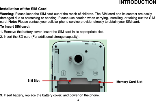 6 INTRODUCTION Installation of the SIM Card                                                                            Warning: Please keep the SIM card out of the reach of children. The SIM card and its contact are easily damaged due to scratching or bending. Please use caution when carrying, installing, or taking out the SIM card. Note: Please contact your cellular phone service provider directly to obtain your SIM card. To insert SIM card:   1. Remove the battery cover. Insert the SIM card in its appropriate slot.   2. Insert the SD card (For additional storage capacity).  3. Insert battery, replace the battery cover, and power on the phone. SIM Slot Memory Card Slot 