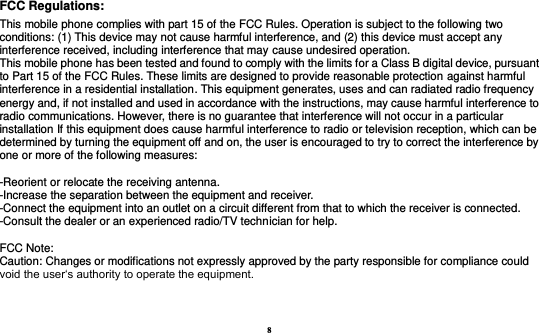 8  FCC Regulations: This mobile phone complies with part 15 of the FCC Rules. Operation is subject to the following two conditions: (1) This device may not cause harmful interference, and (2) this device must accept any interference received, including interference that may cause undesired operation. This mobile phone has been tested and found to comply with the limits for a Class B digital device, pursuant to Part 15 of the FCC Rules. These limits are designed to provide reasonable protection against harmful interference in a residential installation. This equipment generates, uses and can radiated radio frequency energy and, if not installed and used in accordance with the instructions, may cause harmful interference to radio communications. However, there is no guarantee that interference will not occur in a particular installation If this equipment does cause harmful interference to radio or television reception, which can be determined by turning the equipment off and on, the user is encouraged to try to correct the interference by one or more of the following measures:  -Reorient or relocate the receiving antenna. -Increase the separation between the equipment and receiver. -Connect the equipment into an outlet on a circuit different from that to which the receiver is connected. -Consult the dealer or an experienced radio/TV technician for help.  FCC Note: Caution: Changes or modifications not expressly approved by the party responsible for compliance could void the user‘s authority to operate the equipment. 