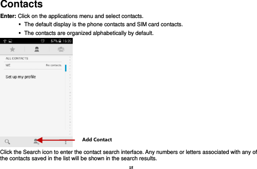 15 Contacts Enter: Click on the applications menu and select contacts.    The default display is the phone contacts and SIM card contacts.    The contacts are organized alphabetically by default.  Click the Search icon to enter the contact search interface. Any numbers or letters associated with any of the contacts saved in the list will be shown in the search results. Add Contact 