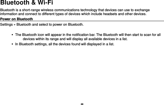 20 Bluetooth &amp; Wi-Fi Bluetooth is a short-range wireless communications technology that devices can use to exchange information and connect to different types of devices which include headsets and other devices. Power on Bluetooth                                                                                 Settings » Bluetooth and select to power on Bluetooth.     The Bluetooth icon will appear in the notification bar. The Bluetooth will then start to scan for all devices within its range and will display all available devices in a list.    In Bluetooth settings, all the devices found will displayed in a list.  
