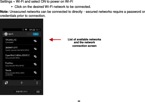 22 Settings » Wi-Fi and select ON to power on Wi-Fi    Click on the desired Wi-Fi network to be connected.                 Note: Unsecured networks can be connected to directly - secured networks require a password or credentials prior to connection.  List of available networks and the network connection screen 