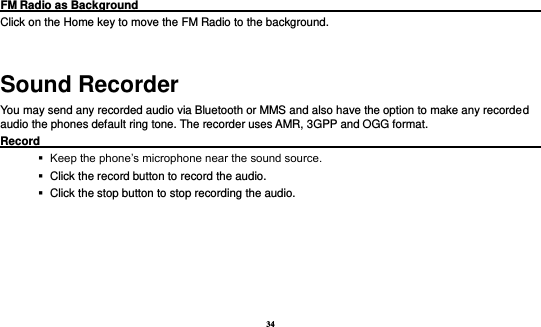 34  FM Radio as Background                                                                            Click on the Home key to move the FM Radio to the background.  Sound Recorder You may send any recorded audio via Bluetooth or MMS and also have the option to make any recorded audio the phones default ring tone. The recorder uses AMR, 3GPP and OGG format. Record                                                                                                           Keep the phone’s microphone near the sound source.    Click the record button to record the audio.    Click the stop button to stop recording the audio. 