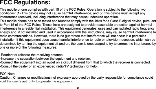 48  FCC Regulations: This mobile phone complies with part 15 of the FCC Rules. Operation is subject to the following two conditions: (1) This device may not cause harmful interference, and (2) this device must accept any interference received, including interference that may cause undesired operation. This mobile phone has been tested and found to comply with the limits for a Class B digital device, pursuant to Part 15 of the FCC Rules. These limits are designed to provide reasonable protection against harmful interference in a residential installation. This equipment generates, uses and can radiated radio frequency energy and, if not installed and used in accordance with the instructions, may cause harmful interference to radio communications. However, there is no guarantee that interference will not occur in a particular installation If this equipment does cause harmful interference to radio or television reception, which can be determined by turning the equipment off and on, the user is encouraged to try to correct the interference by one or more of the following measures:  -Reorient or relocate the receiving antenna. -Increase the separation between the equipment and receiver. -Connect the equipment into an outlet on a circuit different from that to which the receiver is connected. -Consult the dealer or an experienced radio/TV technician for help.  FCC Note: Caution: Changes or modifications not expressly approved by the party responsible for compliance could void the user‘s authority to operate the equipment. 