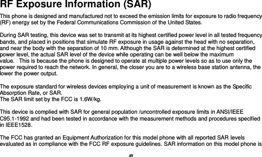 49 RF Exposure Information (SAR) This phone is designed and manufactured not to exceed the emission limits for exposure to radio frequency (RF) energy set by the Federal Communications Commission of the United States.    During SAR testing, this device was set to transmit at its highest certified power level in all tested frequency bands, and placed in positions that simulate RF exposure in usage against the head with no separation, and near the body with the separation of 10 mm. Although the SAR is determined at the highest certified power level, the actual SAR level of the device while operating can be well below the maximum value.   This is because the phone is designed to operate at multiple power levels so as to use only the power required to reach the network. In general, the closer you are to a wireless base station antenna, the lower the power output.  The exposure standard for wireless devices employing a unit of measurement is known as the Specific Absorption Rate, or SAR.  The SAR limit set by the FCC is 1.6W/kg.   This device is complied with SAR for general population /uncontrolled exposure limits in ANSI/IEEE C95.1-1992 and had been tested in accordance with the measurement methods and procedures specified in IEEE1528.    The FCC has granted an Equipment Authorization for this model phone with all reported SAR levels evaluated as in compliance with the FCC RF exposure guidelines. SAR information on this model phone is 