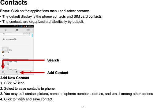 11  Contacts Enter: Click on the applications menu and select contacts • The default display is the phone contacts and SIM card contacts • The contacts are organized alphabetically by default.  Add New Contact                                                                                        1. Click “+” icon   2. Select to save contacts to phone   3. You may edit contact picture, name, telephone number, address, and email among other options 4. Click to finish and save contact. Add Contact Search 
