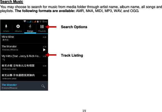 19  Search Music                                                                                                     You may choose to search for music from media folder through artist name, album name, all songs and playlists. The following formats are available: AMR, M4A, MIDI, MP3, WAV, and OGG.      Track Listing Search Options 