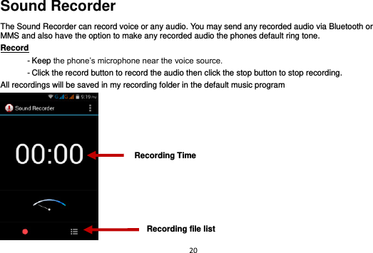 20  Sound Recorder The Sound Recorder can record voice or any audio. You may send any recorded audio via Bluetooth or MMS and also have the option to make any recorded audio the phones default ring tone. Record                                                                                                        - Keep the phone’s microphone near the voice source. - Click the record button to record the audio then click the stop button to stop recording. All recordings will be saved in my recording folder in the default music program  Recording Time Recording file list 
