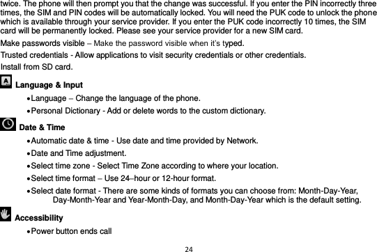 24  twice. The phone will then prompt you that the change was successful. If you enter the PIN incorrectly three times, the SIM and PIN codes will be automatically locked. You will need the PUK code to unlock the phone which is available through your service provider. If you enter the PUK code incorrectly 10 times, the SIM card will be permanently locked. Please see your service provider for a new SIM card. Make passwords visible – Make the password visible when it’s typed. Trusted credentials - Allow applications to visit security credentials or other credentials. Install from SD card.     Language &amp; Input    Language – Change the language of the phone.    Personal Dictionary - Add or delete words to the custom dictionary.   Date &amp; Time    Automatic date &amp; time - Use date and time provided by Network.  Date and Time adjustment.              Select time zone - Select Time Zone according to where your location.    Select time format – Use 24–hour or 12-hour format.  Select date format - There are some kinds of formats you can choose from: Month-Day-Year, Day-Month-Year and Year-Month-Day, and Month-Day-Year which is the default setting.   Accessibility    Power button ends call 