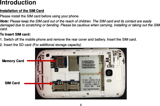 8  Introduction Installation of the SIM Card                                Please install the SIM card before using your phone. Note: Please keep the SIM card out of the reach of children. The SIM card and its contact are easily damaged due to scratching or bending. Please be cautious when carrying, installing or taking out the SIM card. To insert SIM card: 1. Switch off the mobile phone and remove the rear cover and battery. Insert the SIM card.   2. Insert the SD card (For additional storage capacity)  SIM Card Memory Card 