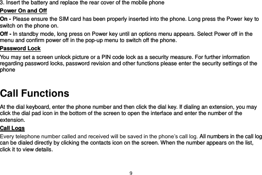 9  3. Insert the battery and replace the rear cover of the mobile phone Power On and Off                                                                                         On - Please ensure the SIM card has been properly inserted into the phone. Long press the Power key to switch on the phone on. Off - In standby mode, long press on Power key until an options menu appears. Select Power off in the menu and confirm power off in the pop-up menu to switch off the phone. Password Lock                                                    You may set a screen unlock picture or a PIN code lock as a security measure. For further information regarding password locks, password revision and other functions please enter the security settings of the phone Call Functions At the dial keyboard, enter the phone number and then click the dial key. If dialing an extension, you may click the dial pad icon in the bottom of the screen to open the interface and enter the number of the extension.   Call Logs                                                                                               Every telephone number called and received will be saved in the phone’s call log. All numbers in the call log can be dialed directly by clicking the contacts icon on the screen. When the number appears on the list, click it to view details.  