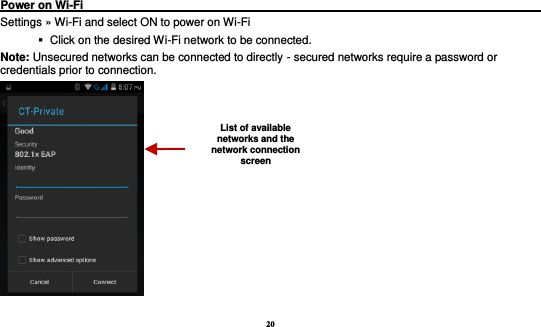 20  Power on Wi-Fi                                                                                  Settings » Wi-Fi and select ON to power on Wi-Fi    Click on the desired Wi-Fi network to be connected.                 Note: Unsecured networks can be connected to directly - secured networks require a password or credentials prior to connection.  List of available networks and the network connection screen 