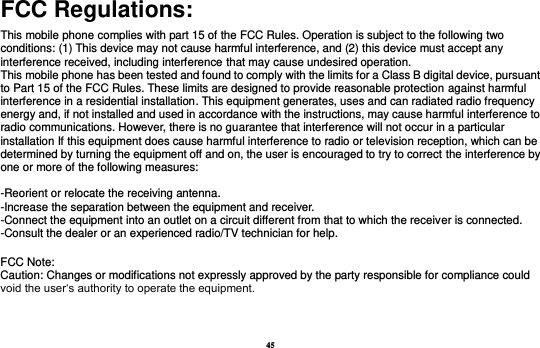 45 FCC Regulations: This mobile phone complies with part 15 of the FCC Rules. Operation is subject to the following two conditions: (1) This device may not cause harmful interference, and (2) this device must accept any interference received, including interference that may cause undesired operation. This mobile phone has been tested and found to comply with the limits for a Class B digital device, pursuant to Part 15 of the FCC Rules. These limits are designed to provide reasonable protection against harmful interference in a residential installation. This equipment generates, uses and can radiated radio frequency energy and, if not installed and used in accordance with the instructions, may cause harmful interference to radio communications. However, there is no guarantee that interference will not occur in a particular installation If this equipment does cause harmful interference to radio or television reception, which can be determined by turning the equipment off and on, the user is encouraged to try to correct the interference by one or more of the following measures:  -Reorient or relocate the receiving antenna. -Increase the separation between the equipment and receiver. -Connect the equipment into an outlet on a circuit different from that to which the receiver is connected. -Consult the dealer or an experienced radio/TV technician for help.   FCC Note: Caution: Changes or modifications not expressly approved by the party responsible for compliance could void the user‘s authority to operate the equipment. 