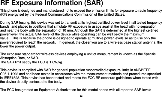 46 RF Exposure Information (SAR) This phone is designed and manufactured not to exceed the emission limits for exposure to radio frequency (RF) energy set by the Federal Communications Commission of the United States.    During SAR testing, this device was set to transmit at its highest certified power level in all tested frequency bands, and placed in positions that simulate RF exposure in usage against the head with no separation, and near the body with the separation of 10 mm. Although the SAR is determined at the highest certified power level, the actual SAR level of the device while operating can be well below the maximum value.   This is because the phone is designed to operate at multiple power levels so as to use only the power required to reach the network.   In general, the closer you are to a wireless base station antenna, the lower the power output.  The exposure standard for wireless devices employing a unit of measurement is known as the Specific Absorption Rate, or SAR.  The SAR limit set by the FCC is 1.6W/kg.   This device is complied with SAR for general population /uncontrolled exposure limits in ANSI/IEEE C95.1-1992 and had been tested in accordance with the measurement methods and procedures specified in IEEE1528. This device has been tested and meets the FCC RF exposure guidelines when tested with the device directly contacted to the body.    The FCC has granted an Equipment Authorization for this model phone with all reported SAR levels 