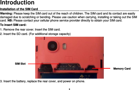 9 Introduction Installation of the SIM Card                                                                                      Warning: Please keep the SIM card out of the reach of children. The SIM card and its contact are easily damaged due to scratching or bending. Please use caution when carrying, installing or taking out the SIM card. NB: Please contact your cellular phone service provider directly to obtain your SIM card. To insert SIM card: 1. Remove the rear cover. Insert the SIM card.   2. Insert the SD card. (For additional storage capacity)  3. Insert the battery, replace the rear cover, and power on phone. SIM Slot Memory Card 