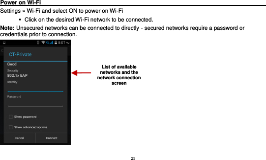21  Power on Wi-Fi                                                                                 Settings » Wi-Fi and select ON to power on Wi-Fi    Click on the desired Wi-Fi network to be connected.                 Note: Unsecured networks can be connected to directly - secured networks require a password or credentials prior to connection.  List of available networks and the network connection screen 