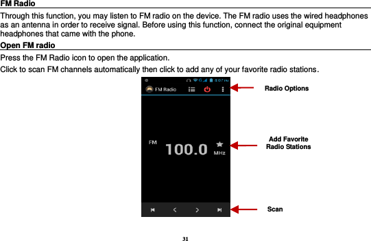 31 FM Radio                                                                                                Through this function, you may listen to FM radio on the device. The FM radio uses the wired headphones as an antenna in order to receive signal. Before using this function, connect the original equipment headphones that came with the phone. Open FM radio                                                                                                                                                           Press the FM Radio icon to open the application. Click to scan FM channels automatically then click to add any of your favorite radio stations.   Radio Options Add Favorite Radio Stations Scan 