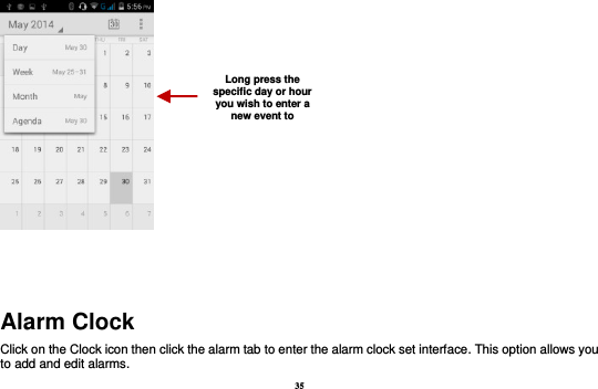 35    Alarm Clock Click on the Clock icon then click the alarm tab to enter the alarm clock set interface. This option allows you to add and edit alarms. Long press the specific day or hour you wish to enter a new event to    