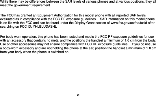 49  While there may be differences between the SAR levels of various phones and at various positions, they all meet the government requirement.  The FCC has granted an Equipment Authorization for this model phone with all reported SAR levels evaluated as in compliance with the FCC RF exposure guidelines.    SAR information on this model phone is on file with the FCC and can be found under the Display Grant section of www.fcc.gov/oet/ea/fccid after searching on FCC ID: YHLBLUDASHL  For body worn operation, this phone has been tested and meets the FCC RF exposure guidelines for use with an accessory that contains no metal and the positions the handset a minimum of 1.0 cm from the body.   Use of other accessories may not ensure compliance with FCC RF exposure guidelines.    If you do not use a body-worn accessory and are not holding the phone at the ear, position the handset a minimum of 1.0 cm from your body when the phone is switched on.      