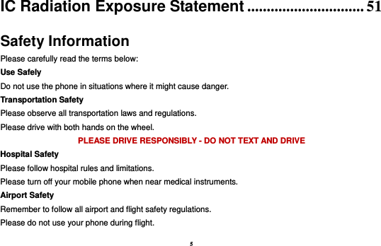 5 IC Radiation Exposure Statement .............................. 51 Safety Information Please carefully read the terms below: Use Safely Do not use the phone in situations where it might cause danger. Transportation Safety Please observe all transportation laws and regulations. Please drive with both hands on the wheel.   PLEASE DRIVE RESPONSIBLY - DO NOT TEXT AND DRIVE Hospital Safety Please follow hospital rules and limitations. Please turn off your mobile phone when near medical instruments. Airport Safety Remember to follow all airport and flight safety regulations.   Please do not use your phone during flight. 