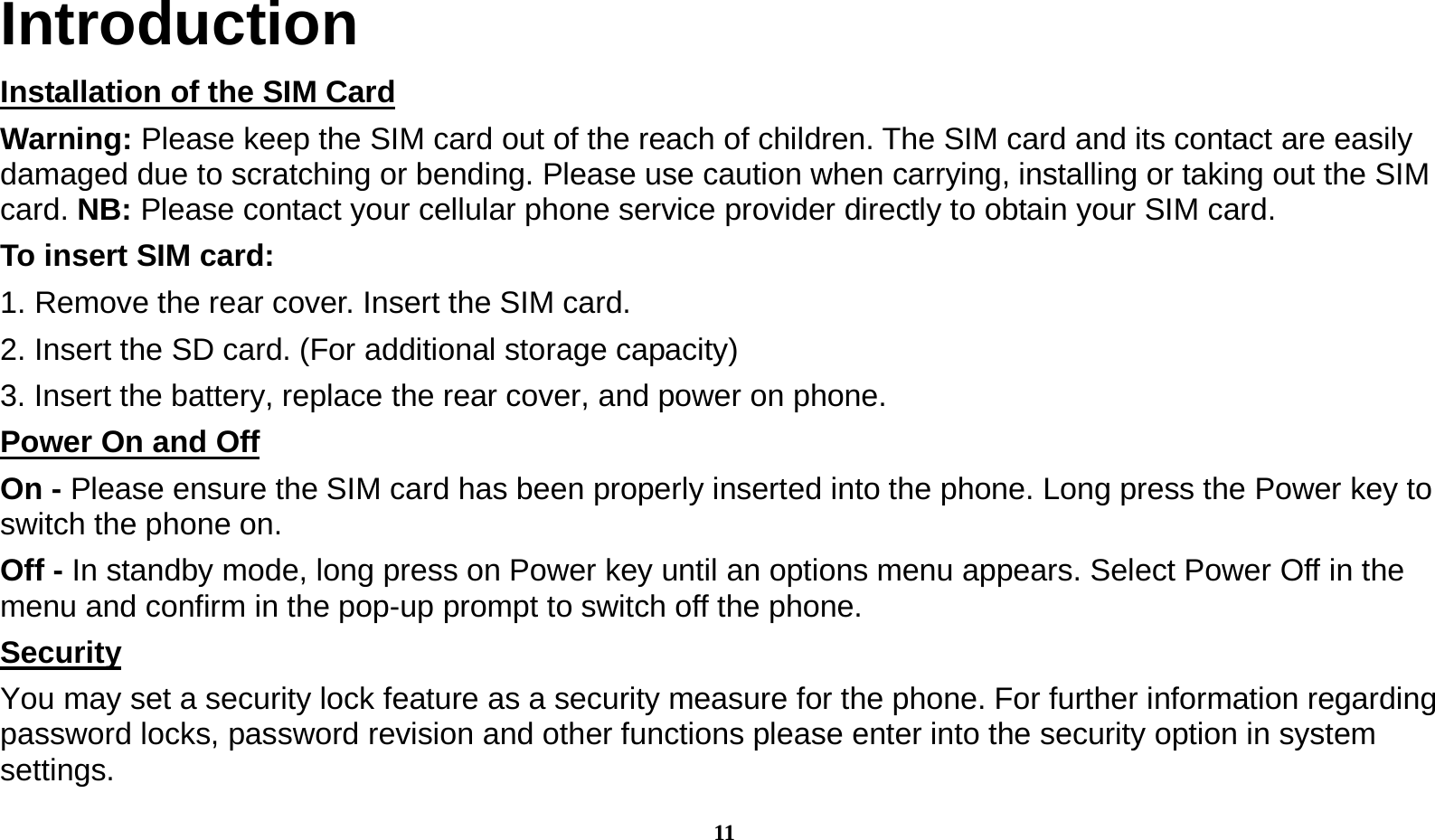  11 Introduction Installation of the SIM Card                                                                         Warning: Please keep the SIM card out of the reach of children. The SIM card and its contact are easily damaged due to scratching or bending. Please use caution when carrying, installing or taking out the SIM card. NB: Please contact your cellular phone service provider directly to obtain your SIM card. To insert SIM card: 1. Remove the rear cover. Insert the SIM card.   2. Insert the SD card. (For additional storage capacity) 3. Insert the battery, replace the rear cover, and power on phone. Power On and Off                                                                                  On - Please ensure the SIM card has been properly inserted into the phone. Long press the Power key to switch the phone on. Off - In standby mode, long press on Power key until an options menu appears. Select Power Off in the menu and confirm in the pop-up prompt to switch off the phone. Security                                                                                           You may set a security lock feature as a security measure for the phone. For further information regarding password locks, password revision and other functions please enter into the security option in system settings. 