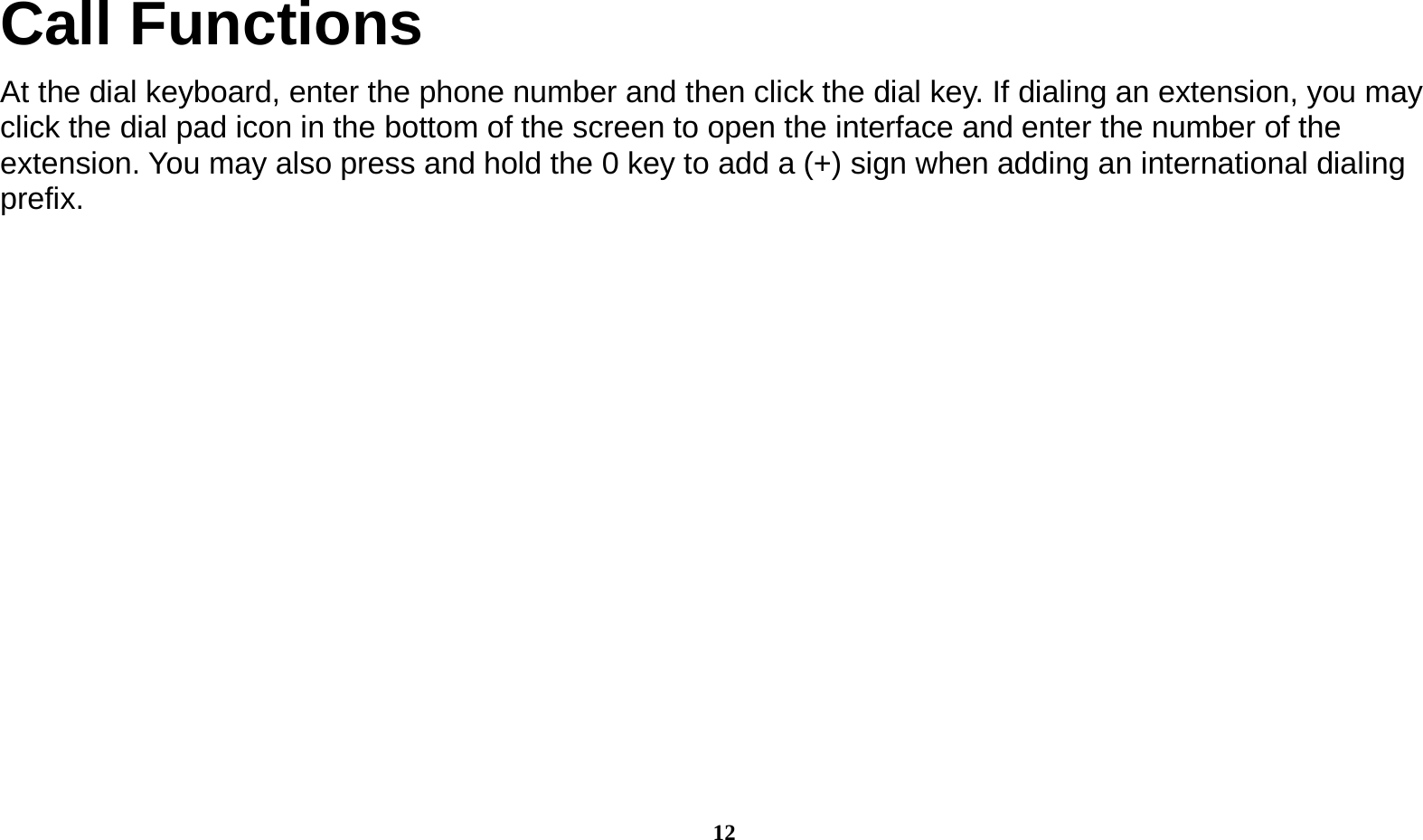  12 Call Functions                                    At the dial keyboard, enter the phone number and then click the dial key. If dialing an extension, you may click the dial pad icon in the bottom of the screen to open the interface and enter the number of the extension. You may also press and hold the 0 key to add a (+) sign when adding an international dialing prefix.   