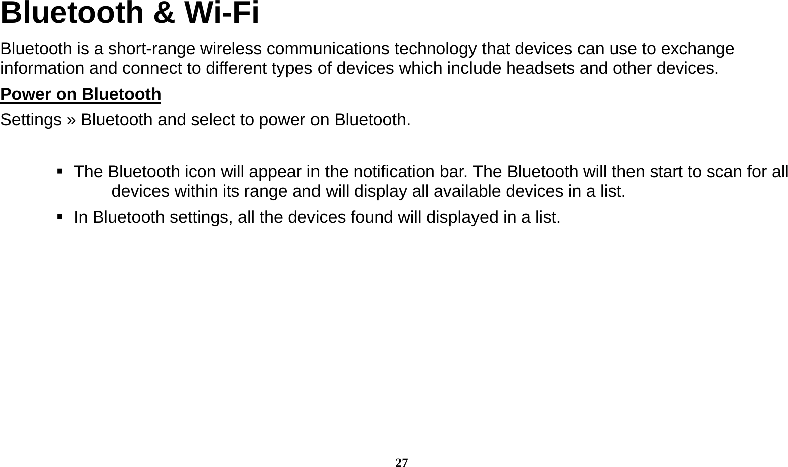  27 Bluetooth &amp; Wi-Fi Bluetooth is a short-range wireless communications technology that devices can use to exchange information and connect to different types of devices which include headsets and other devices. Power on Bluetooth                                                                                Settings » Bluetooth and select to power on Bluetooth.     The Bluetooth icon will appear in the notification bar. The Bluetooth will then start to scan for all devices within its range and will display all available devices in a list.    In Bluetooth settings, all the devices found will displayed in a list.  