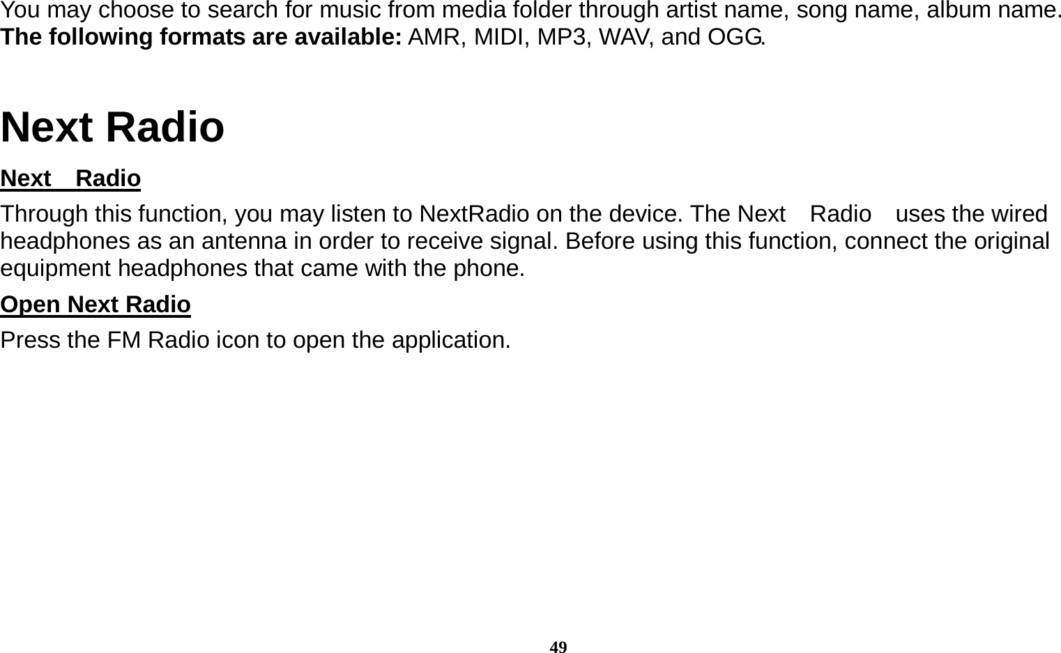  49 You may choose to search for music from media folder through artist name, song name, album name.     The following formats are available: AMR, MIDI, MP3, WAV, and OGG. Next Radio Next  Radio                                                                                       Through this function, you may listen to NextRadio on the device. The Next    Radio    uses the wired headphones as an antenna in order to receive signal. Before using this function, connect the original equipment headphones that came with the phone. Open Next Radio                                                                                   Press the FM Radio icon to open the application. 