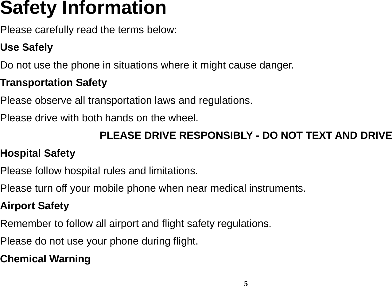 5 Safety Information Please carefully read the terms below: Use Safely Do not use the phone in situations where it might cause danger. Transportation Safety Please observe all transportation laws and regulations. Please drive with both hands on the wheel.   PLEASE DRIVE RESPONSIBLY - DO NOT TEXT AND DRIVE Hospital Safety Please follow hospital rules and limitations. Please turn off your mobile phone when near medical instruments. Airport Safety Remember to follow all airport and flight safety regulations.   Please do not use your phone during flight. Chemical Warning 