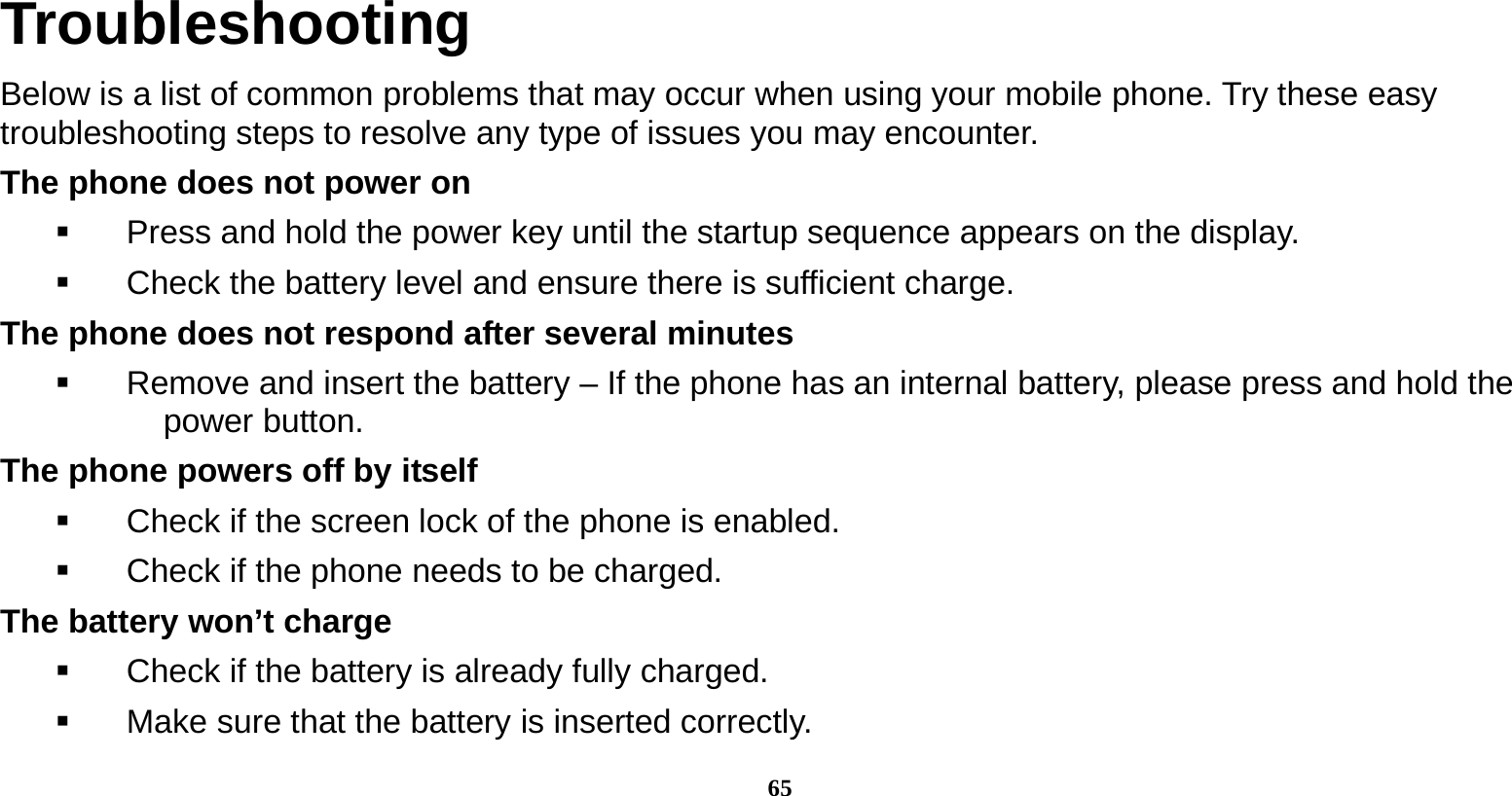  65  Troubleshooting Below is a list of common problems that may occur when using your mobile phone. Try these easy troubleshooting steps to resolve any type of issues you may encounter.   The phone does not power on   Press and hold the power key until the startup sequence appears on the display.   Check the battery level and ensure there is sufficient charge. The phone does not respond after several minutes   Remove and insert the battery – If the phone has an internal battery, please press and hold the power button. The phone powers off by itself   Check if the screen lock of the phone is enabled.   Check if the phone needs to be charged. The battery won’t charge   Check if the battery is already fully charged.   Make sure that the battery is inserted correctly.   
