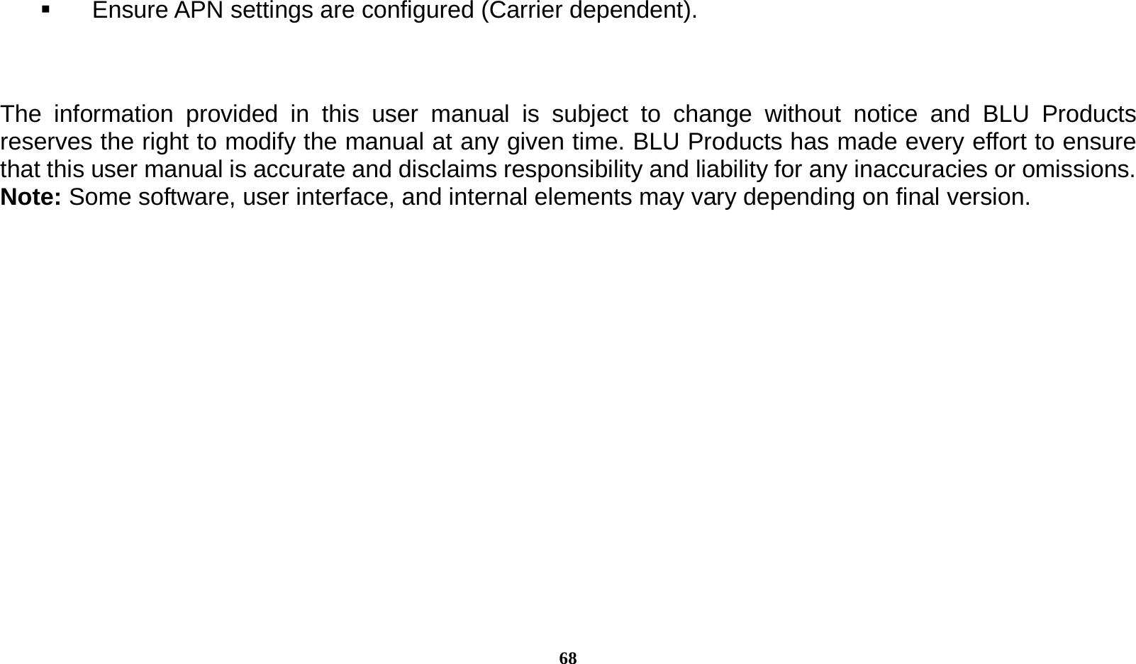  68   Ensure APN settings are configured (Carrier dependent).   The information provided in this user manual is subject to change without notice and BLU Products reserves the right to modify the manual at any given time. BLU Products has made every effort to ensure that this user manual is accurate and disclaims responsibility and liability for any inaccuracies or omissions. Note: Some software, user interface, and internal elements may vary depending on final version.   