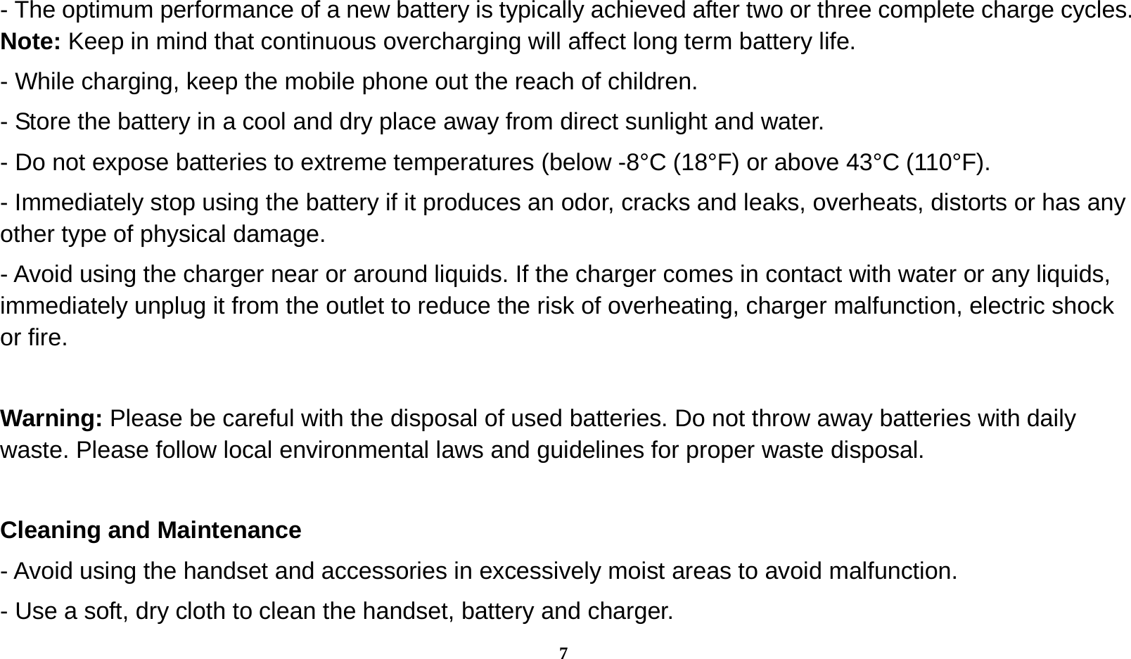  7 - The optimum performance of a new battery is typically achieved after two or three complete charge cycles. Note: Keep in mind that continuous overcharging will affect long term battery life. - While charging, keep the mobile phone out the reach of children. - Store the battery in a cool and dry place away from direct sunlight and water. - Do not expose batteries to extreme temperatures (below -8°C (18°F) or above 43°C (110°F). - Immediately stop using the battery if it produces an odor, cracks and leaks, overheats, distorts or has any other type of physical damage. - Avoid using the charger near or around liquids. If the charger comes in contact with water or any liquids, immediately unplug it from the outlet to reduce the risk of overheating, charger malfunction, electric shock or fire.  Warning: Please be careful with the disposal of used batteries. Do not throw away batteries with daily waste. Please follow local environmental laws and guidelines for proper waste disposal.  Cleaning and Maintenance - Avoid using the handset and accessories in excessively moist areas to avoid malfunction.   - Use a soft, dry cloth to clean the handset, battery and charger. 