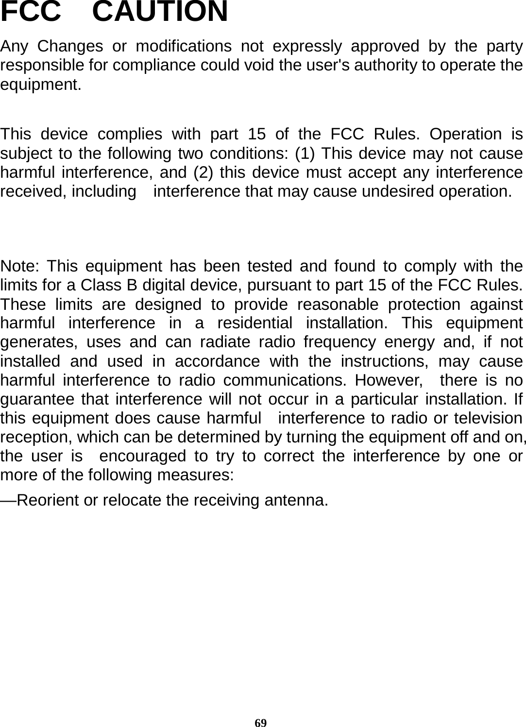 69FCC  CAUTION Any Changes or modifications not expressly approved by the party responsible for compliance could void the user&apos;s authority to operate the equipment.  This device complies with part 15 of the FCC Rules. Operation is subject to the following two conditions: (1) This device may not cause harmful interference, and (2) this device must accept any interference received, including    interference that may cause undesired operation.   Note: This equipment has been tested and found to comply with the limits for a Class B digital device, pursuant to part 15 of the FCC Rules. These limits are designed to provide reasonable protection against harmful interference in a residential installation. This equipment generates, uses and can radiate radio frequency energy and, if not installed and used in accordance with the instructions, may cause harmful interference to radio communications. However,  there is no guarantee that interference will not occur in a particular installation. If this equipment does cause harmful  interference to radio or television reception, which can be determined by turning the equipment off and on, the user is  encouraged to try to correct the interference by one or more of the following measures: —Reorient or relocate the receiving antenna. 