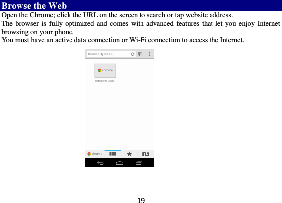 19 Browse the Web Open the Chrome; click the URL on the screen to search or tap website address.   The browser is  fully optimized and comes with advanced features that let  you enjoy Internet browsing on your phone.   You must have an active data connection or Wi-Fi connection to access the Internet.         
