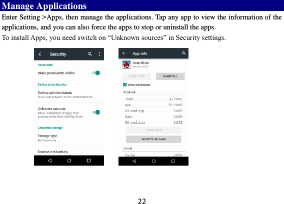 22 Manage Applications   Enter Setting &gt;Apps, then manage the applications. Tap any app to view the information of the applications, and you can also force the apps to stop or uninstall the apps.   To install Apps, you need switch on “Unknown sources” in Security settings.        