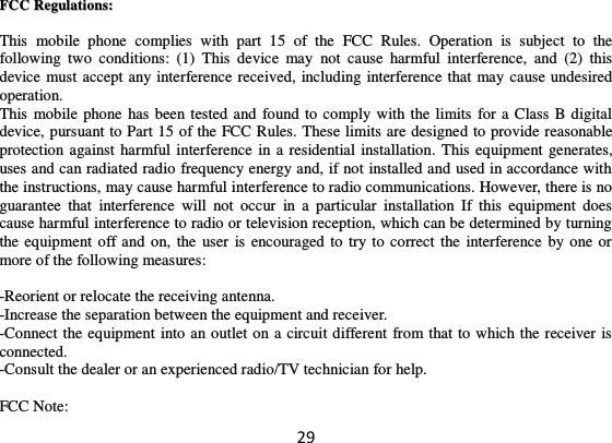 29 FFCCCC  RReegguullaattiioonnss::    This  mobile  phone  complies  with  part  15  of  the  FCC  Rules.  Operation  is  subject  to  the following  two  conditions:  (1)  This  device  may  not  cause  harmful  interference,  and  (2)  this device must accept any interference received, including interference that may cause undesired operation. This mobile phone has been tested and found to comply with the limits for a Class B digital device, pursuant to Part 15 of the FCC Rules. These limits are designed to provide reasonable protection against harmful interference in a residential installation. This equipment generates, uses and can radiated radio frequency energy and, if not installed and used in accordance with the instructions, may cause harmful interference to radio communications. However, there is no guarantee  that  interference  will  not  occur  in  a  particular  installation  If  this  equipment  does cause harmful interference to radio or television reception, which can be determined by turning the equipment off and on,  the user is encouraged to try to  correct the  interference by one or more of the following measures:  -Reorient or relocate the receiving antenna. -Increase the separation between the equipment and receiver. -Connect the equipment into an outlet on a circuit different from that to which the receiver is connected. -Consult the dealer or an experienced radio/TV technician for help.  FCC Note: 
