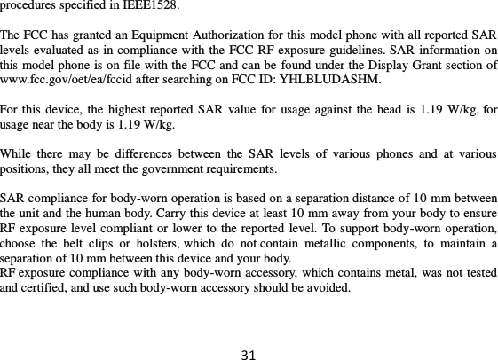 31 procedures specified in IEEE1528.    The FCC has granted an Equipment Authorization for this model phone with all reported SAR levels evaluated as in compliance with the FCC RF exposure guidelines. SAR information on this model phone is on file with the FCC and can be found under the Display Grant section of www.fcc.gov/oet/ea/fccid after searching on FCC ID: YHLBLUDASHM.  For this device, the  highest reported SAR  value for usage against the head  is 1.19 W/kg, for usage near the body is 1.19 W/kg.  While  there  may  be  differences  between  the  SAR  levels  of  various  phones  and  at  various positions, they all meet the government requirements.  SAR compliance for body-worn operation is based on a separation distance of 10 mm between the unit and the human body. Carry this device at least 10 mm away from your body to ensure RF exposure level compliant or lower to the reported level. To support body-worn operation, choose  the  belt  clips  or  holsters, which  do  not contain  metallic  components,  to  maintain  a separation of 10 mm between this device and your body.   RF exposure compliance with any body-worn accessory, which contains metal, was not tested and certified, and use such body-worn accessory should be avoided.     