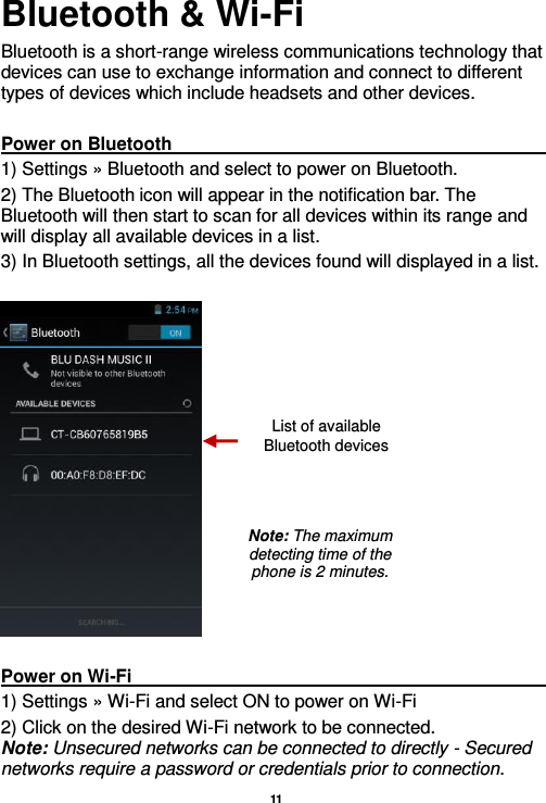   11  Bluetooth &amp; Wi-Fi Bluetooth is a short-range wireless communications technology that devices can use to exchange information and connect to different types of devices which include headsets and other devices.  Power on Bluetooth                                                                                                 1) Settings » Bluetooth and select to power on Bluetooth. 2) The Bluetooth icon will appear in the notification bar. The Bluetooth will then start to scan for all devices within its range and will display all available devices in a list. 3) In Bluetooth settings, all the devices found will displayed in a list.    Power on Wi-Fi                                                                                                           1) Settings » Wi-Fi and select ON to power on Wi-Fi 2) Click on the desired Wi-Fi network to be connected.               Note: Unsecured networks can be connected to directly - Secured networks require a password or credentials prior to connection. List of available Bluetooth devices Note: The maximum detecting time of the phone is 2 minutes. 