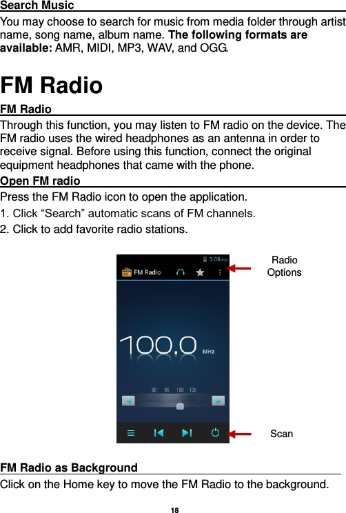   18  Search Music                                                                                                             You may choose to search for music from media folder through artist name, song name, album name. The following formats are available: AMR, MIDI, MP3, WAV, and OGG. FM Radio FM Radio                                                                                                                     Through this function, you may listen to FM radio on the device. The FM radio uses the wired headphones as an antenna in order to receive signal. Before using this function, connect the original equipment headphones that came with the phone. Open FM radio                                                                                                           Press the FM Radio icon to open the application. 1. Click “Search” automatic scans of FM channels. 2. Click to add favorite radio stations.    FM Radio as Background                                                                     Click on the Home key to move the FM Radio to the background. Radio Options Scan 