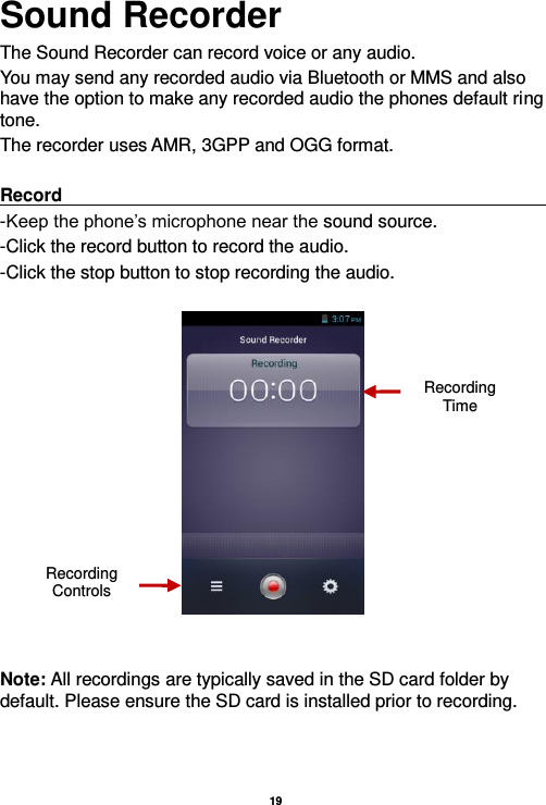   19  Sound Recorder The Sound Recorder can record voice or any audio.   You may send any recorded audio via Bluetooth or MMS and also have the option to make any recorded audio the phones default ring tone. The recorder uses AMR, 3GPP and OGG format.  Record                                                                                                                         -Keep the phone’s microphone near the sound source. -Click the record button to record the audio. -Click the stop button to stop recording the audio.     Note: All recordings are typically saved in the SD card folder by default. Please ensure the SD card is installed prior to recording.      Recording Controls Recording Time 