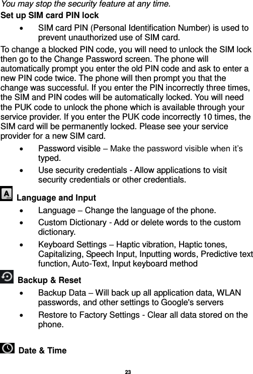   23  You may stop the security feature at any time. Set up SIM card PIN lock   SIM card PIN (Personal Identification Number) is used to prevent unauthorized use of SIM card.   To change a blocked PIN code, you will need to unlock the SIM lock then go to the Change Password screen. The phone will automatically prompt you enter the old PIN code and ask to enter a new PIN code twice. The phone will then prompt you that the change was successful. If you enter the PIN incorrectly three times, the SIM and PIN codes will be automatically locked. You will need the PUK code to unlock the phone which is available through your service provider. If you enter the PUK code incorrectly 10 times, the SIM card will be permanently locked. Please see your service provider for a new SIM card.   Password visible – Make the password visible when it’s typed.   Use security credentials - Allow applications to visit security credentials or other credentials.   Language and Input    Language – Change the language of the phone.     Custom Dictionary - Add or delete words to the custom dictionary.   Keyboard Settings – Haptic vibration, Haptic tones, Capitalizing, Speech Input, Inputting words, Predictive text function, Auto-Text, Input keyboard method     Backup &amp; Reset       Backup Data – Will back up all application data, WLAN passwords, and other settings to Google&apos;s servers   Restore to Factory Settings - Clear all data stored on the phone.   Date &amp; Time   