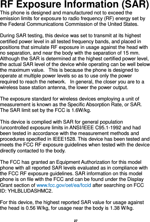   27  RF Exposure Information (SAR) This phone is designed and manufactured not to exceed the emission limits for exposure to radio frequency (RF) energy set by the Federal Communications Commission of the United States.    During SAR testing, this device was set to transmit at its highest certified power level in all tested frequency bands, and placed in positions that simulate RF exposure in usage against the head with no separation, and near the body with the separation of 15 mm. Although the SAR is determined at the highest certified power level, the actual SAR level of the device while operating can be well below the maximum value.   This is because the phone is designed to operate at multiple power levels so as to use only the power required to reach the network.   In general, the closer you are to a wireless base station antenna, the lower the power output.  The exposure standard for wireless devices employing a unit of measurement is known as the Specific Absorption Rate, or SAR.  The SAR limit set by the FCC is 1.6W/kg.   This device is complied with SAR for general population /uncontrolled exposure limits in ANSI/IEEE C95.1-1992 and had been tested in accordance with the measurement methods and procedures specified in IEEE1528. This device has been tested and meets the FCC RF exposure guidelines when tested with the device directly contacted to the body.    The FCC has granted an Equipment Authorization for this model phone with all reported SAR levels evaluated as in compliance with the FCC RF exposure guidelines. SAR information on this model phone is on file with the FCC and can be found under the Display Grant section of www.fcc.gov/oet/ea/fccid after searching on FCC ID: YHLBLUDASHMC2.  For this device, the highest reported SAR value for usage against the head is 0.56 W/kg, for usage near the body is 1.38 W/kg.  