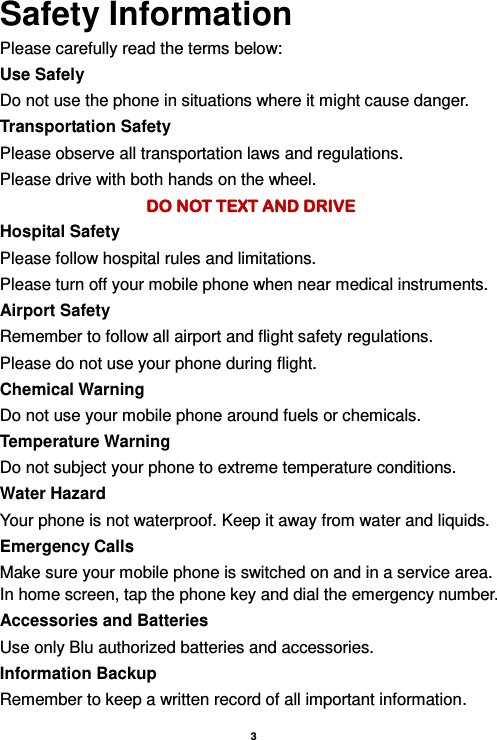    3  Safety Information Please carefully read the terms below: Use Safely Do not use the phone in situations where it might cause danger. Transportation Safety Please observe all transportation laws and regulations. Please drive with both hands on the wheel.   DO NOT TEXT AND DRIVE Hospital Safety Please follow hospital rules and limitations. Please turn off your mobile phone when near medical instruments. Airport Safety Remember to follow all airport and flight safety regulations.   Please do not use your phone during flight. Chemical Warning Do not use your mobile phone around fuels or chemicals. Temperature Warning Do not subject your phone to extreme temperature conditions. Water Hazard   Your phone is not waterproof. Keep it away from water and liquids. Emergency Calls Make sure your mobile phone is switched on and in a service area. In home screen, tap the phone key and dial the emergency number. Accessories and Batteries Use only Blu authorized batteries and accessories. Information Backup Remember to keep a written record of all important information. 